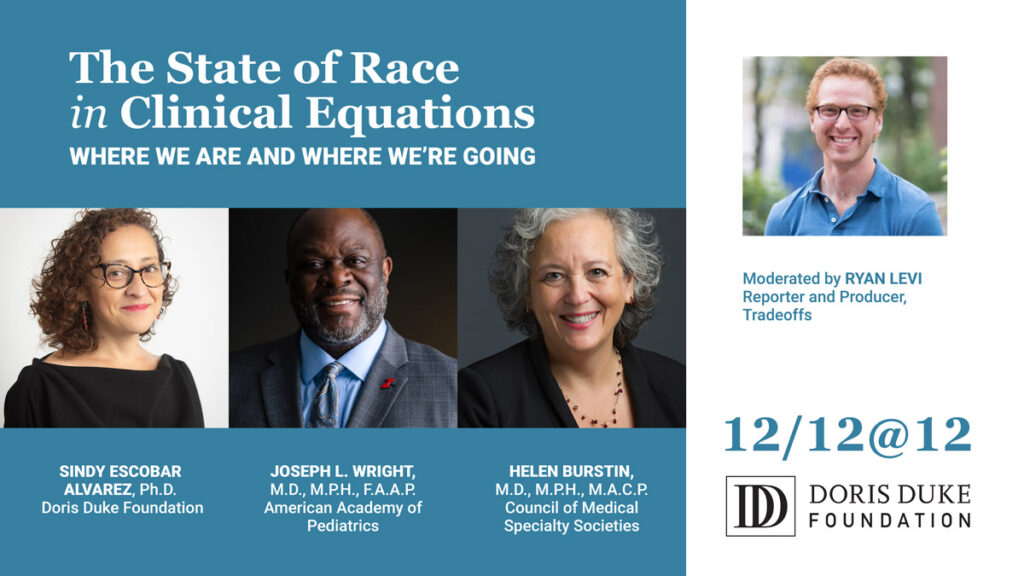 The cover for the Doris Duke Webinar including the text "The State of Race in Clinical Equations, Where we are and where we're going." There are also images of the speakers with their title including: Sindy Escobar Alvarez, Ph.D. Doris Duke Foundation; Joseph L. Wright, M.D., M.P.H., F.A.A.P. American Academy of Pediatrics; and Helen Burstin, M.D., M.P.H., M.A.C.P. Council of Medical Specialty Societies. The image of moderator Ryan Levi is included with the text "Moderated by Ryan Levi Reporter and Producer, Tradeoffs."
